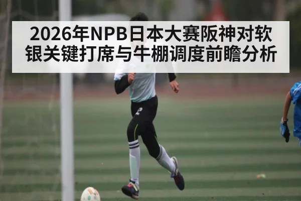 2026年NPB日本大赛阪神对软银关键打席与牛棚调度前瞻分析