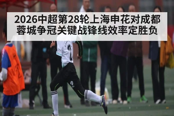 2026中超第28轮上海申花对成都蓉城争冠关键战锋线效率定胜负